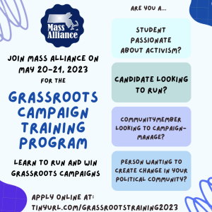 Join Mass Alliance on May 20-21, 2023 for the Grassroots Campaign Training Program. Learn to run and win grassroots campaigns. Are you a... student passionate about activism? Candidate looking to run? Community member looking to campagn-manage? Person wanting to create change in your political community? Apply online at tinyurl.com/grassrootstraining2023